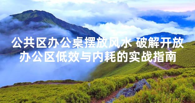 公共区办公桌摆放风水 破解开放办公区低效与内耗的实战指南